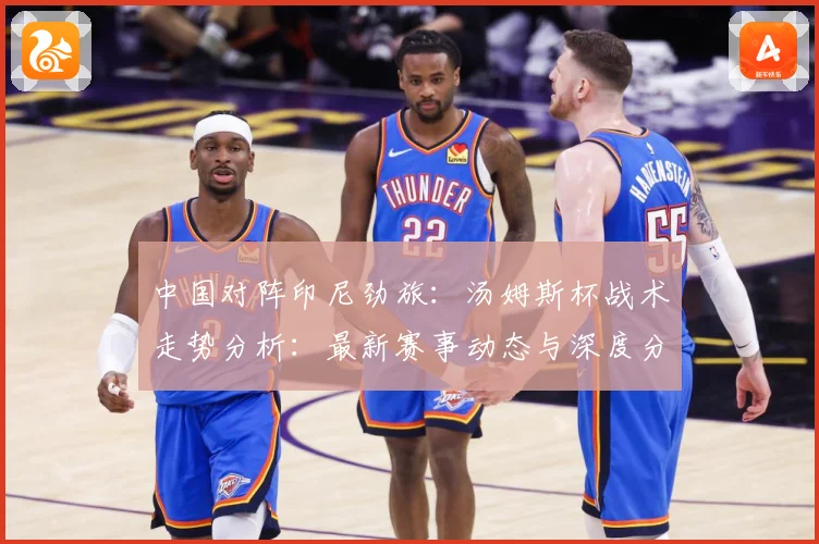 中国对阵印尼劲旅：汤姆斯杯战术走势分析：最新赛事动态与深度分析
