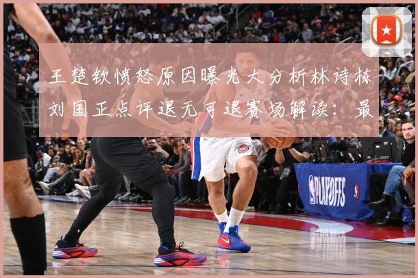 王楚钦愤怒原因曝光大分析林诗栋刘国正点评退无可退赛场解读：最新赛事动态与深度分析
