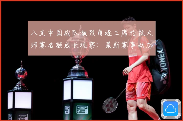八支中国战队激烈角逐三席伦敦大师赛名额成长观察：最新赛事动态与深度分析