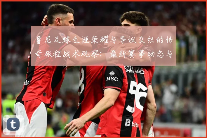 鲁尼足球生涯荣耀与争议交织的传奇旅程战术观察：最新赛事动态与深度分析