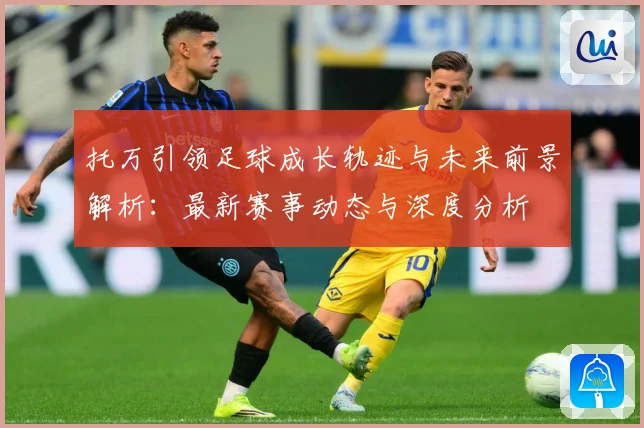 托万引领足球成长轨迹与未来前景解析：最新赛事动态与深度分析