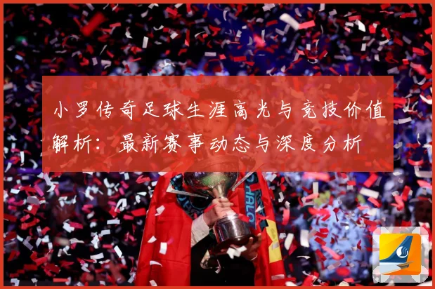 小罗传奇足球生涯高光与竞技价值解析：最新赛事动态与深度分析