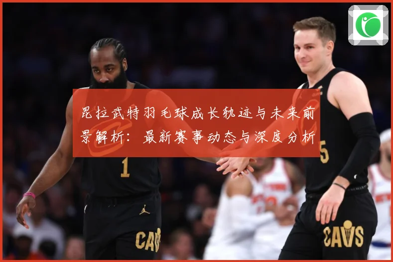 昆拉武特羽毛球成长轨迹与未来前景解析：最新赛事动态与深度分析