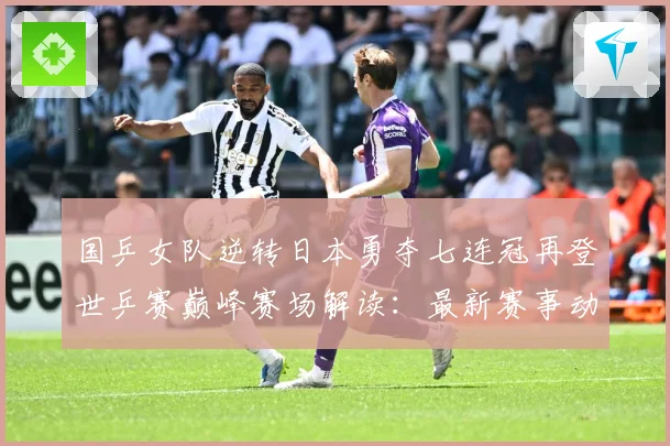 国乒女队逆转日本勇夺七连冠再登世乒赛巅峰赛场解读：最新赛事动态与深度分析