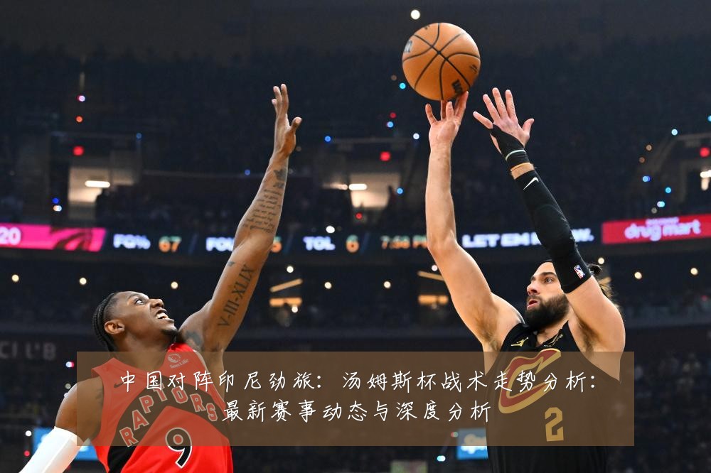 中国对阵印尼劲旅:汤姆斯杯战术走势分析:最新赛事动态与深度分析